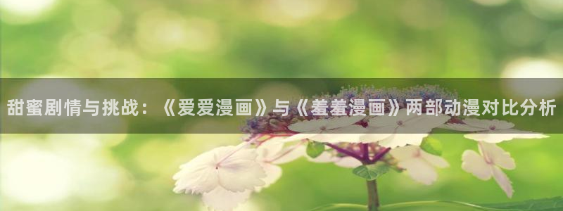 看羞羞漫画的app：甜蜜剧情与挑战：《爱爱漫画》与《羞羞漫画》两部动漫对比分析