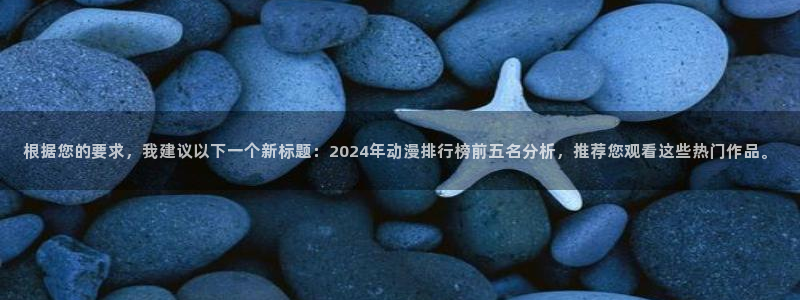 羞羞漫画免费登入入口：根据您的要求，我建议以下一个新标题：2024年动漫排行榜前五名分析，推荐您观看这些热门作品。