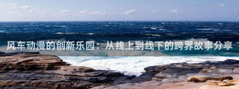 aa羞羞漫画：风车动漫的创新乐园：从线上到线下的跨界故事分享